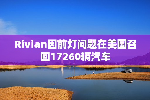 Rivian因前灯问题在美国召回17260辆汽车