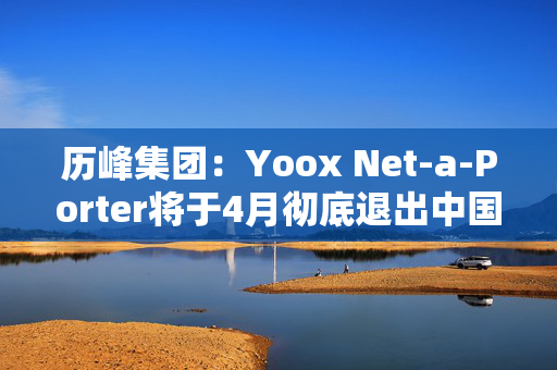 历峰集团：Yoox Net-a-Porter将于4月彻底退出中国市场