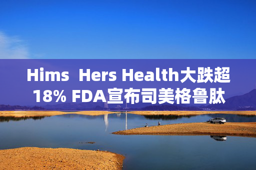 Hims  Hers Health大跌超18% FDA宣布司美格鲁肽已摆脱短缺状态