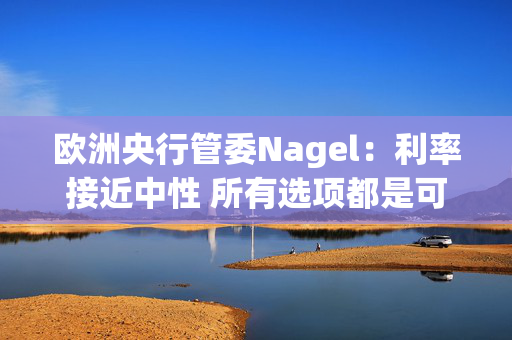 欧洲央行管委Nagel：利率接近中性 所有选项都是可能的