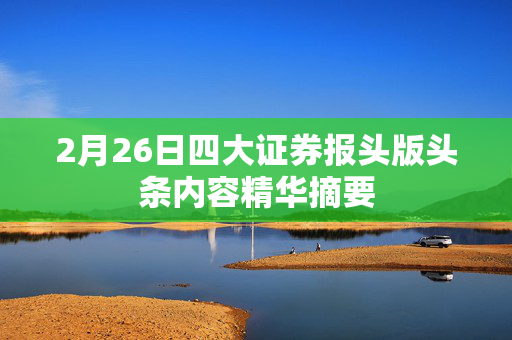 2月26日四大证券报头版头条内容精华摘要