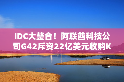 IDC大整合！阿联酋科技公司G42斥资22亿美元收购Khazna四成股权