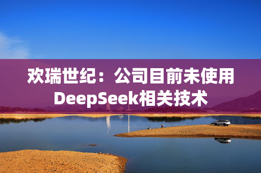 欢瑞世纪：公司目前未使用DeepSeek相关技术