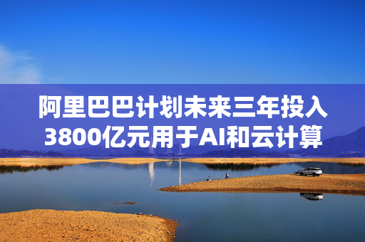 阿里巴巴计划未来三年投入3800亿元用于AI和云计算基础设施