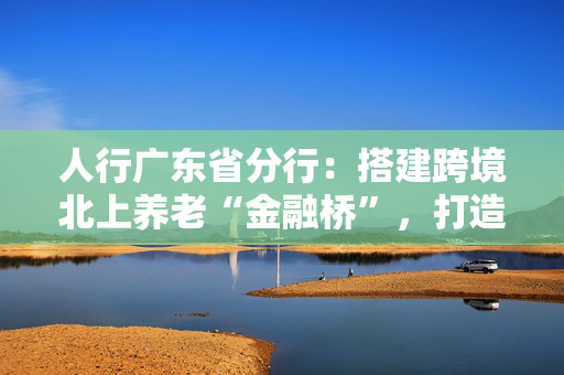 人行广东省分行：搭建跨境北上养老“金融桥”，打造湾区养老金融服务新业态