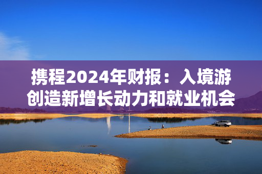 携程2024年财报：入境游创造新增长动力和就业机会