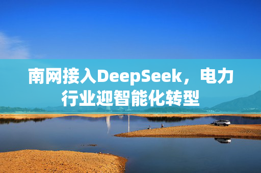 南网接入DeepSeek，电力行业迎智能化转型