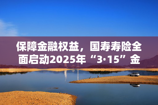 保障金融权益，国寿寿险全面启动2025年“3·15”金融消保教育宣传活动