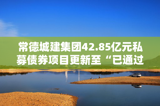 常德城建集团42.85亿元私募债券项目更新至“已通过”