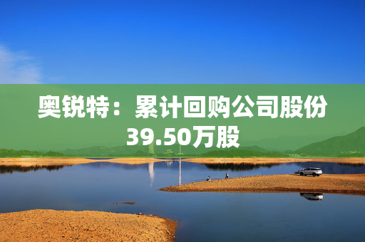 奥锐特：累计回购公司股份39.50万股