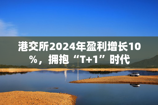 港交所2024年盈利增长10%，拥抱“T+1”时代