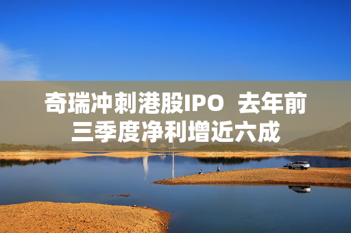 奇瑞冲刺港股IPO  去年前三季度净利增近六成