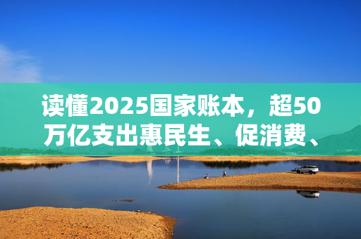 读懂2025国家账本，超50万亿支出惠民生、促消费、增后劲