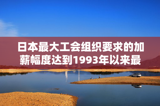 日本最大工会组织要求的加薪幅度达到1993年以来最高