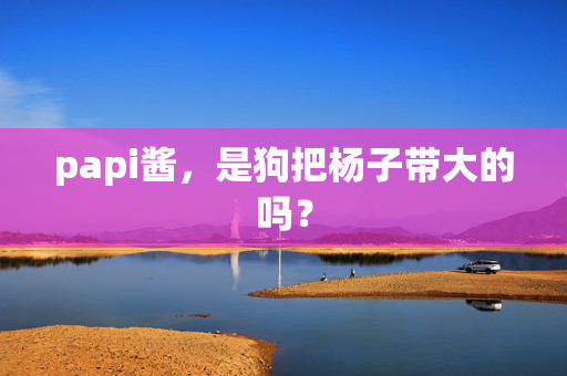 papi酱，是狗把杨子带大的吗？