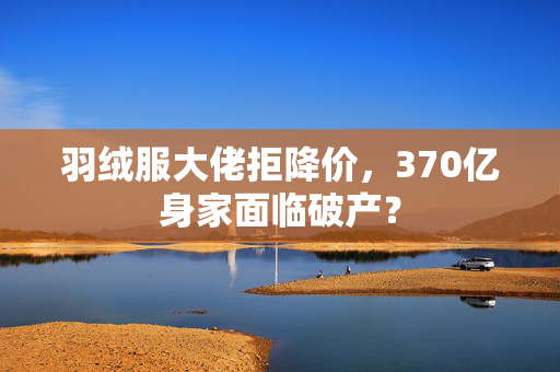 羽绒服大佬拒降价，370亿身家面临破产？