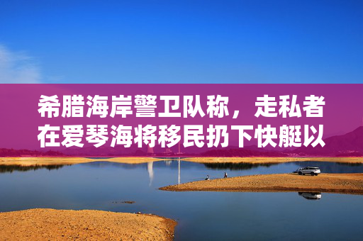 希腊海岸警卫队称，走私者在爱琴海将移民扔下快艇以避免被捕