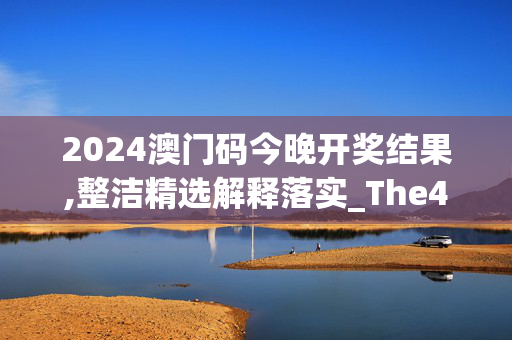 2024澳门码今晚开奖结果,整洁精选解释落实_The47.67.71安卓版708.668