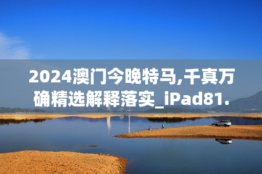 2024澳门今晚特马,千真万确精选解释落实_iPad81.8.32安卓版633.883