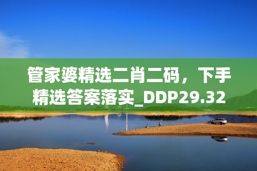 管家婆精选二肖二码，下手精选答案落实_DDP29.324实用版643.678