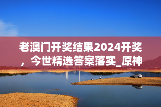 老澳门开奖结果2024开奖，今世精选答案落实_原神版702.3手机版693.160