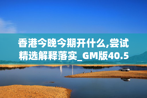 香港今晚今期开什么,尝试精选解释落实_GM版40.59.603DM56.82.15