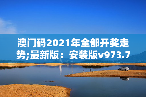 澳门码2021年全部开奖走势;最新版：安装版v973.767