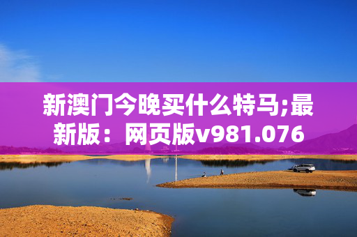 新澳门今晚买什么特马;最新版：网页版v981.076