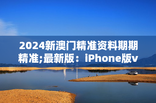 2024新澳门精准资料期期精准;最新版：iPhone版v56.30.89