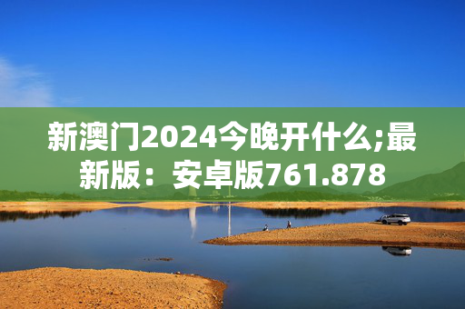 新澳门2024今晚开什么;最新版：安卓版761.878