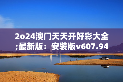 2o24澳门天天开好彩大全;最新版：安装版v607.940