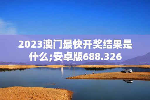 2023澳门最快开奖结果是什么;安卓版688.326