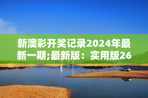 新澳彩开奖记录2024年最新一期;最新版：实用版265.629