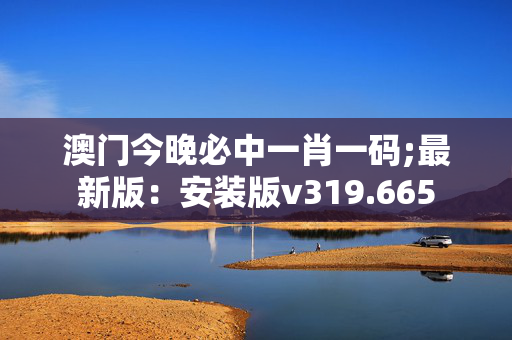 澳门今晚必中一肖一码;最新版：安装版v319.665