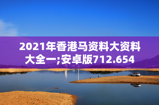 2021年香港马资料大资料大全一;安卓版712.654