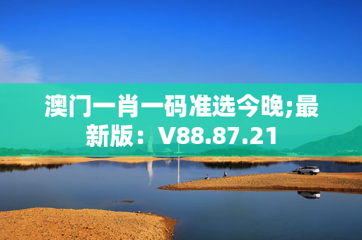 澳门一肖一码准选今晚;最新版：V88.87.21