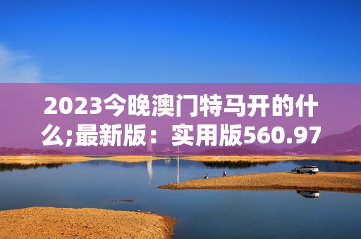 2023今晚澳门特马开的什么;最新版：实用版560.976