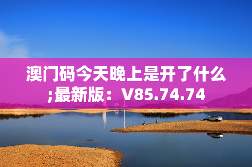 澳门码今天晚上是开了什么;最新版：V85.74.74