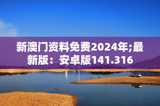 新澳门资料免费2024年;最新版：安卓版141.316