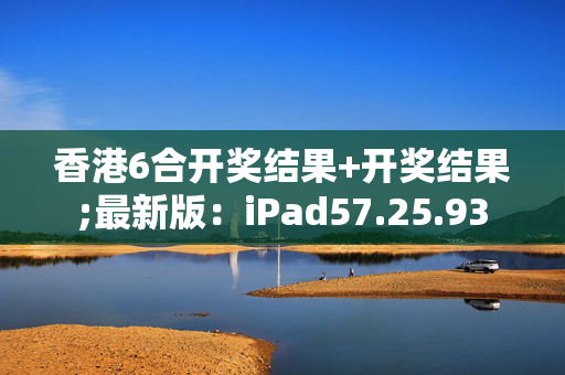 香港6合开奖结果+开奖结果;最新版：iPad57.25.93