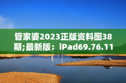 管家婆2023正版资料图38期;最新版：iPad69.76.11