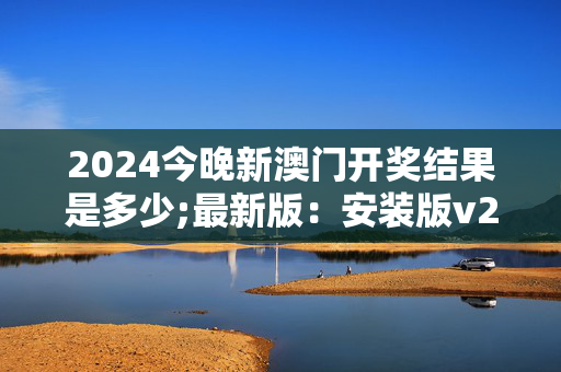 2024今晚新澳门开奖结果是多少;最新版：安装版v265.720