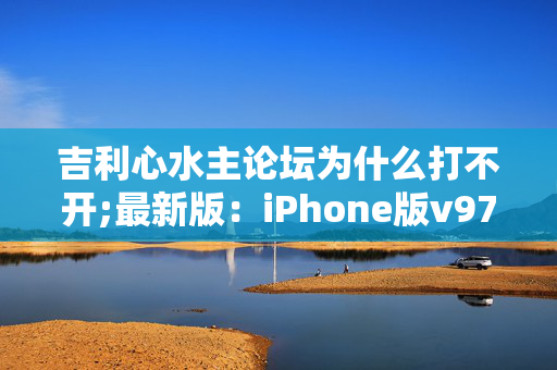 吉利心水主论坛为什么打不开;最新版：iPhone版v97.30.33