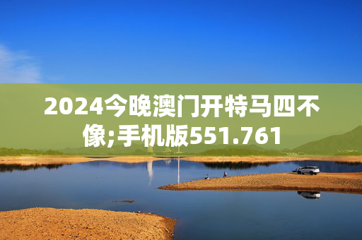 2024今晚澳门开特马四不像;手机版551.761