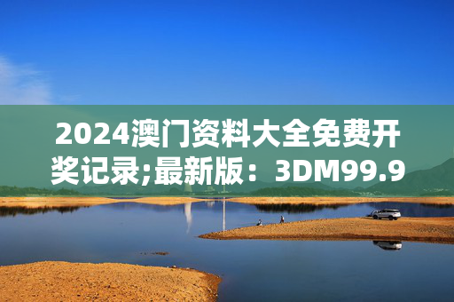 2024澳门资料大全免费开奖记录;最新版：3DM99.96.10