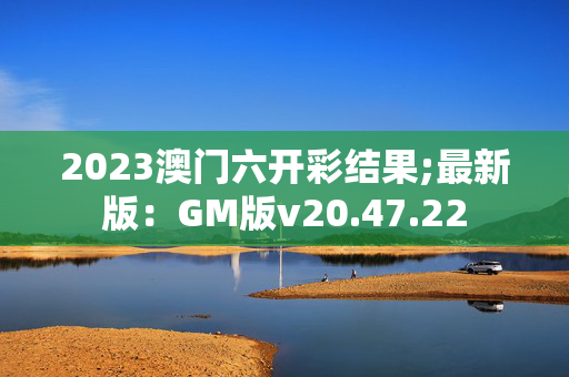 2023澳门六开彩结果;最新版：GM版v20.47.22